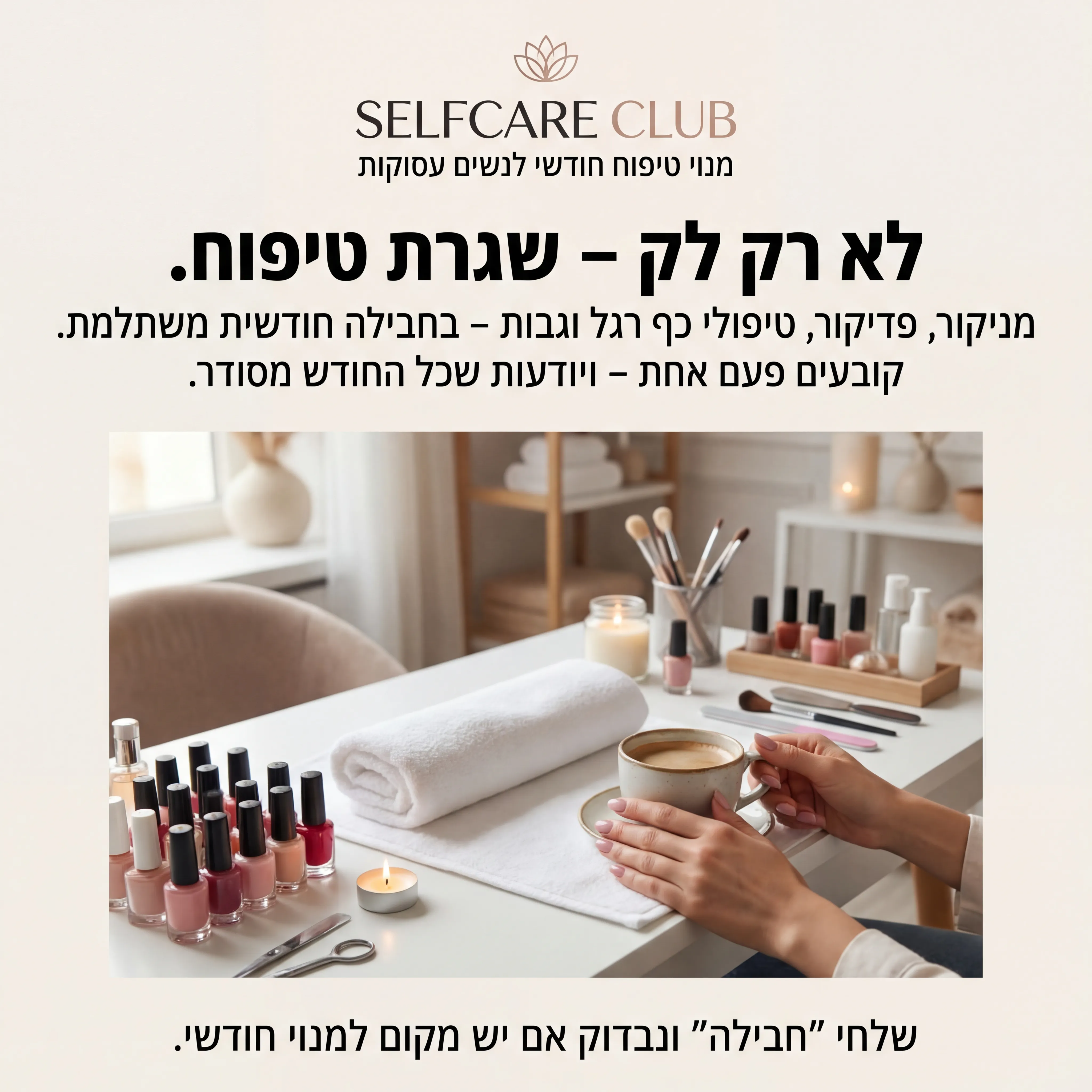 Self Care - נוצר ב-Shotto AI. פרומפט: SELFCARE1
5️⃣ מודעה – "חבילת טיפוח חודשית"
שם העסק (מומצא):
SELFCARE CLUB – סטודיו לטיפוח שוטף
טקסט למודעה:
כותרת:
לא רק לק – שגרת טיפוח.
שורה שנייה:
מניקור, פדיקור, טיפולי כף רגל וגבות – בחבילה חודשית משתלמת.
שורה שלישית:
קובעים פעם אחת – ויודעות שכל החודש מסודר.
CTA:
שלחי "חבילה" ונבדוק אם יש מקום למנוי חודשי.
תיאור ויזואלי:
שולחן סטודיו טיפוח: לקים מסודרים, מגבת נקייה, נר קטן, כלי טיפוח. ידיים של לקוחה מחזיקות כוס קפה. לוגו "SELFCARE CLUB" במרכז למעלה. מתחת: "מנוי טיפוח חודשי לנשים עסוקות".